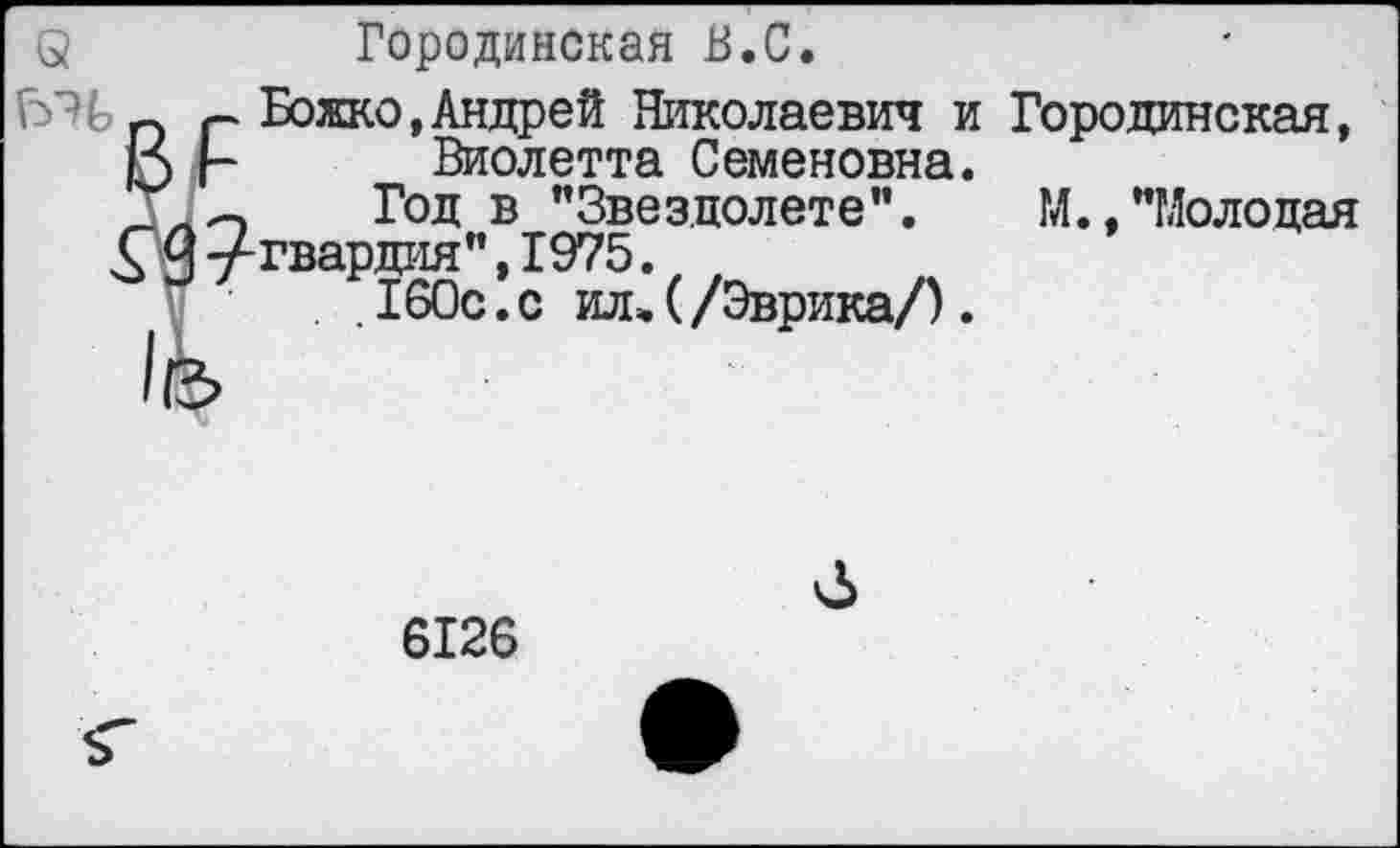 ﻿8	Городинская В.С.
г Божко,Андрей Николаевич и Городинская,
15 |- Виолетта Семеновна.
ТлО Год в "Звездолете". М.,"Молодая £ 9 угвардия", 1975.
. . 160с.с ж (/Эврика/).
6126